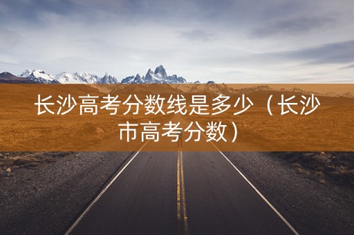 长沙高考分数线是多少（长沙市高考分数）