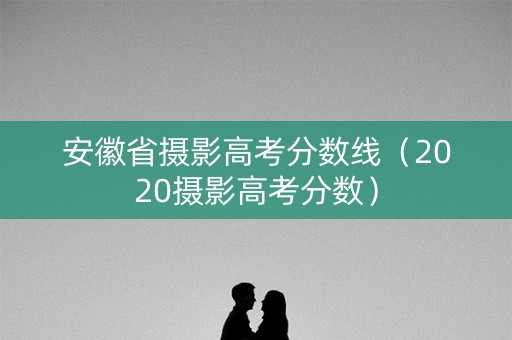 安徽省摄影高考分数线（2020摄影高考分数）
