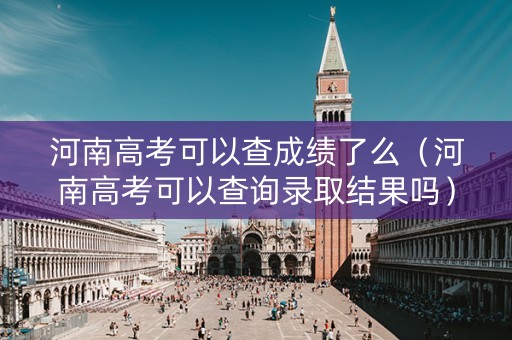 河南高考可以查成绩了么（河南高考可以查询录取结果吗）