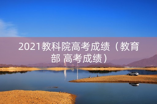 2021教科院高考成绩（教育部 高考成绩）