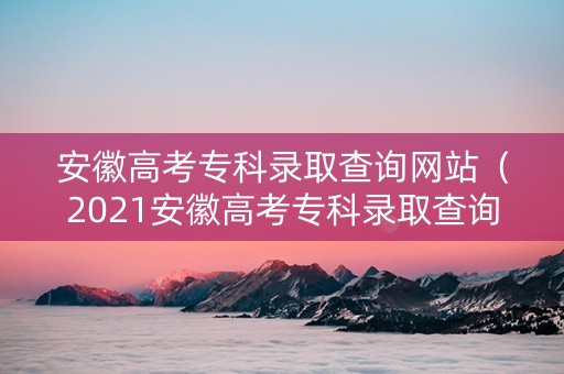 安徽高考专科录取查询网站（2021安徽高考专科录取查询）