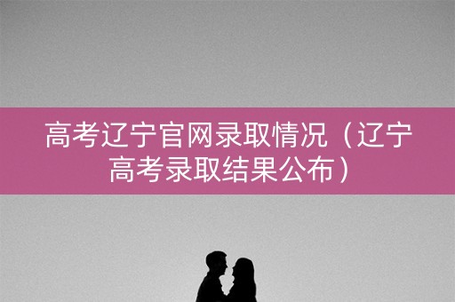 高考辽宁官网录取情况（辽宁高考录取结果公布）