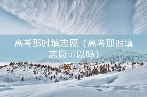 高考那时填志愿（高考那时填志愿可以吗）