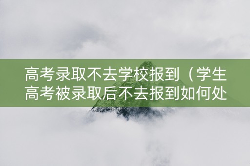 高考录取不去学校报到（学生高考被录取后不去报到如何处理）