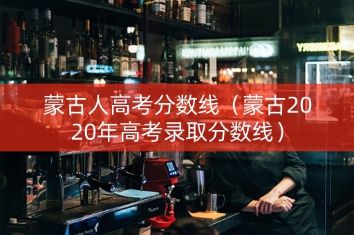 蒙古人高考分数线（蒙古2020年高考录取分数线）