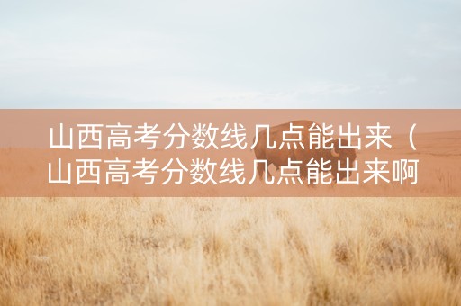 山西高考分数线几点能出来（山西高考分数线几点能出来啊）