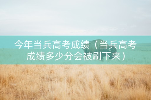 今年当兵高考成绩（当兵高考成绩多少分会被刷下来）