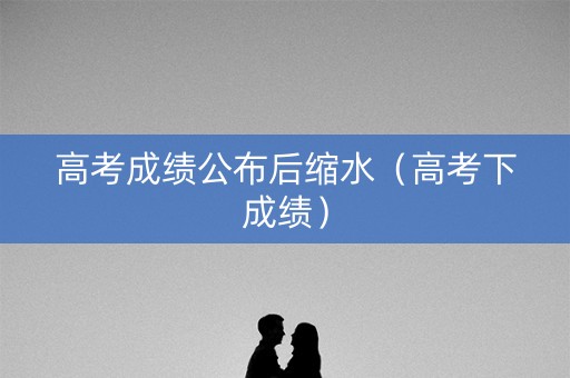 高考成绩公布后缩水（高考下成绩）