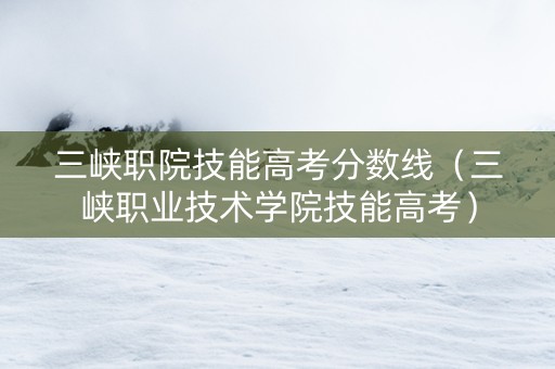 三峡职院技能高考分数线（三峡职业技术学院技能高考）