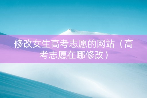修改女生高考志愿的网站（高考志愿在哪修改）