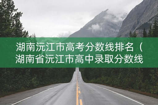 湖南沅江市高考分数线排名（湖南省沅江市高中录取分数线）