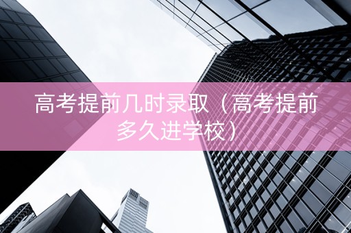 高考提前几时录取（高考提前多久进学校）