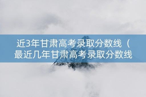 近3年甘肃高考录取分数线（最近几年甘肃高考录取分数线）