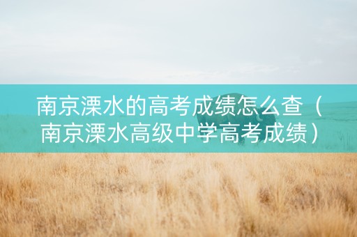 南京溧水的高考成绩怎么查（南京溧水高级中学高考成绩）