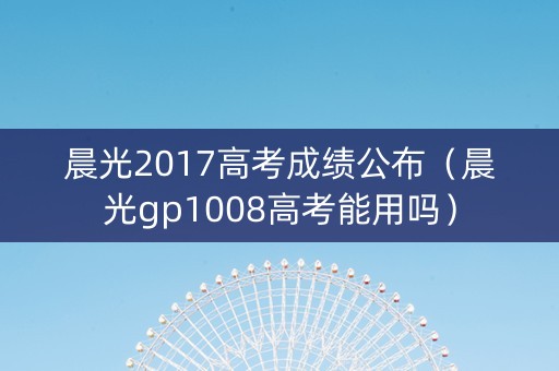 晨光2017高考成绩公布（晨光gp1008高考能用吗）