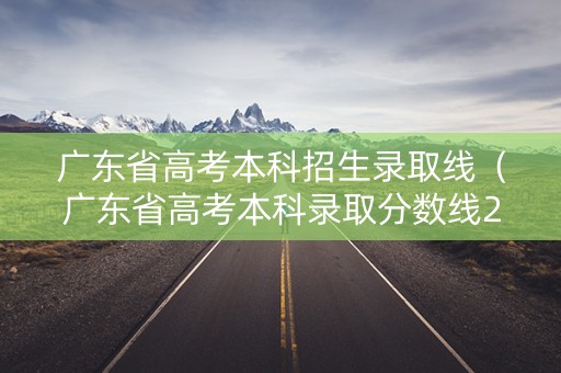广东省高考本科招生录取线（广东省高考本科录取分数线2021）