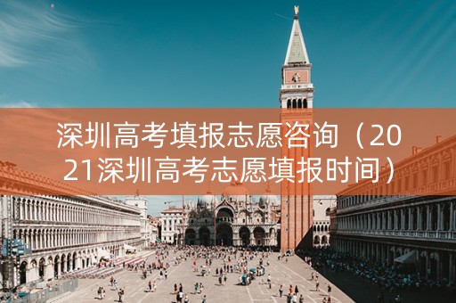 深圳高考填报志愿咨询（2021深圳高考志愿填报时间）