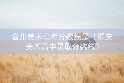 合川美术高考分数线是（重庆美术高中录取分数线）