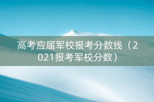 高考应届军校报考分数线（2021报考军校分数）