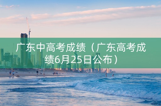 广东中高考成绩（广东高考成绩6月25日公布）