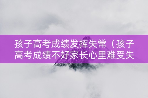孩子高考成绩发挥失常（孩子高考成绩不好家长心里难受失望怎么办）
