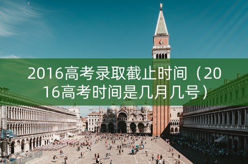 2016高考录取截止时间（2016高考时间是几月几号）
