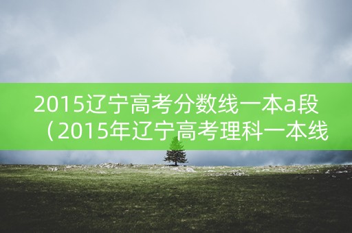 2015辽宁高考分数线一本a段（2015年辽宁高考理科一本线）
