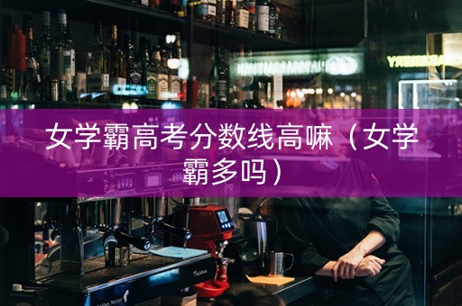 女学霸高考分数线高嘛（女学霸多吗）