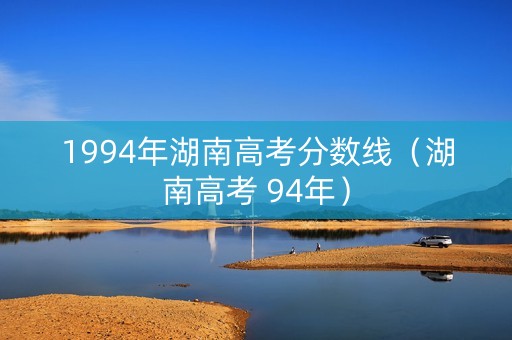 1994年湖南高考分数线（湖南高考 94年）