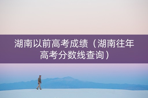 湖南以前高考成绩（湖南往年高考分数线查询）