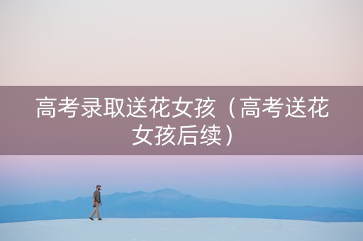 高考录取送花女孩（高考送花女孩后续）