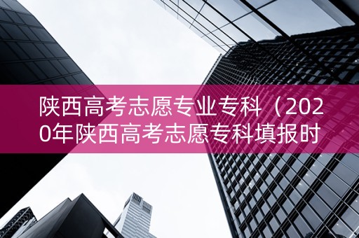 陕西高考志愿专业专科（2020年陕西高考志愿专科填报时间）
