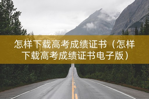 怎样下载高考成绩证书（怎样下载高考成绩证书电子版）