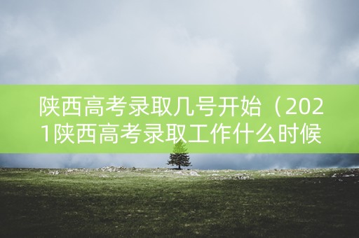 陕西高考录取几号开始（2021陕西高考录取工作什么时候开始）