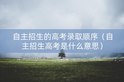 自主招生的高考录取顺序（自主招生高考是什么意思）