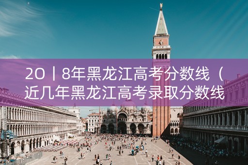 2O丨8年黑龙江高考分数线（近几年黑龙江高考录取分数线）