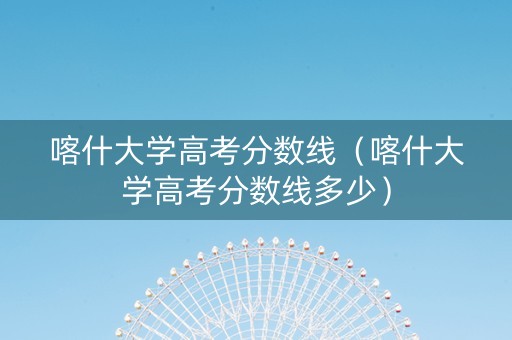 喀什大学高考分数线（喀什大学高考分数线多少）