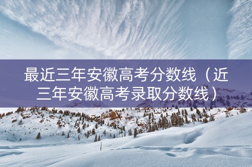 最近三年安徽高考分数线（近三年安徽高考录取分数线）