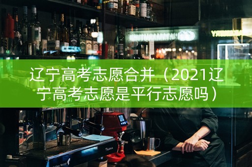 辽宁高考志愿合并（2021辽宁高考志愿是平行志愿吗）