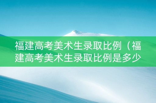 福建高考美术生录取比例（福建高考美术生录取比例是多少）