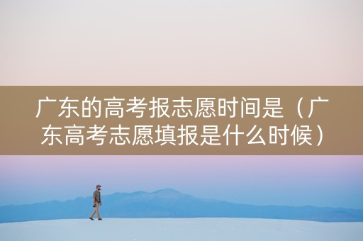 广东的高考报志愿时间是（广东高考志愿填报是什么时候）