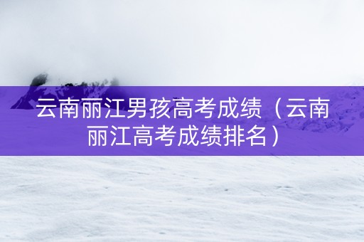云南丽江男孩高考成绩（云南丽江高考成绩排名）