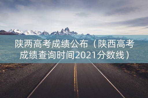 陕两高考成绩公布（陕西高考成绩查询时间2021分数线）