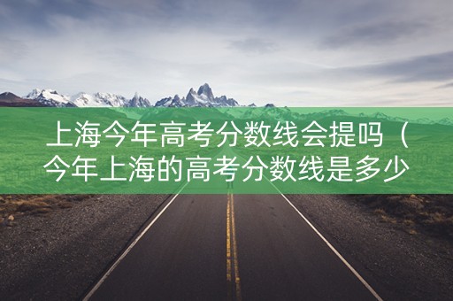 上海今年高考分数线会提吗（今年上海的高考分数线是多少能录取）