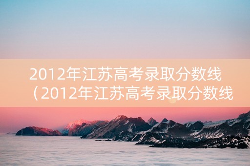 2012年江苏高考录取分数线（2012年江苏高考录取分数线一本二本）