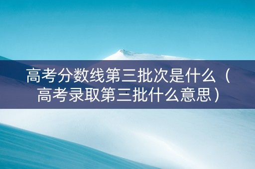 高考分数线第三批次是什么（高考录取第三批什么意思）