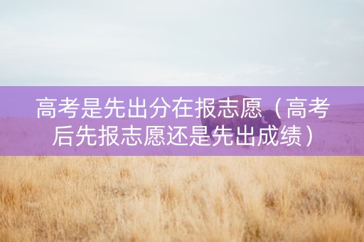 高考是先出分在报志愿（高考后先报志愿还是先出成绩）