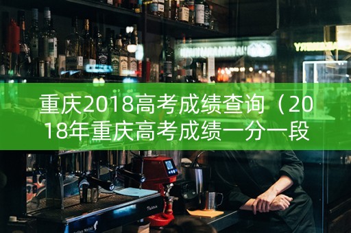 重庆2018高考成绩查询（2018年重庆高考成绩一分一段表）