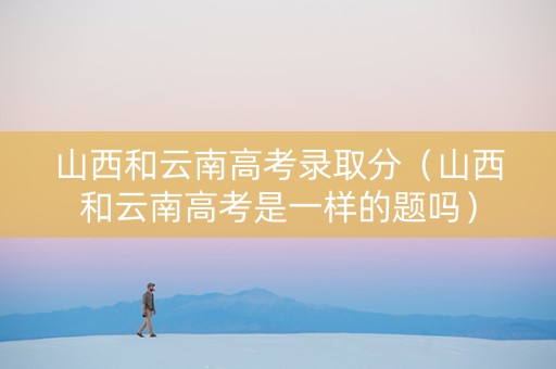 山西和云南高考录取分（山西和云南高考是一样的题吗）
