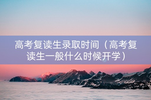 高考复读生录取时间（高考复读生一般什么时候开学）
